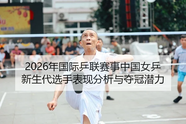 2026年国际乒联赛事中国女乒新生代选手表现分析与夺冠潜力