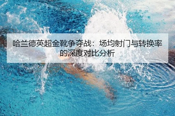 哈兰德英超金靴争夺战：场均射门与转换率的深度对比分析