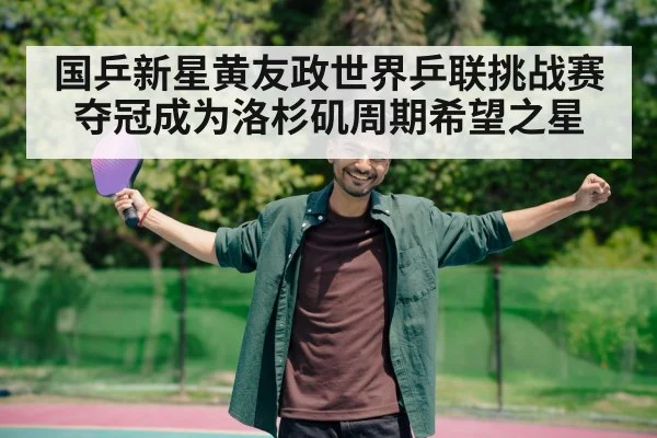 国乒新星黄友政世界乒联挑战赛夺冠成为洛杉矶周期希望之星