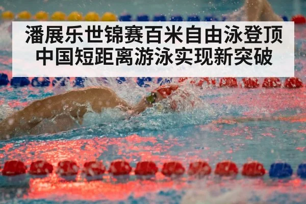潘展乐世锦赛百米自由泳登顶 中国短距离游泳实现新突破